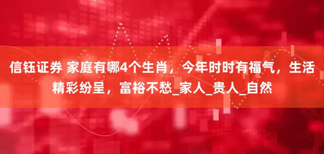 信钰证券 家庭有哪4个生肖，今年时时有福气，生活精彩纷呈，富裕不愁_家人_贵人_自然