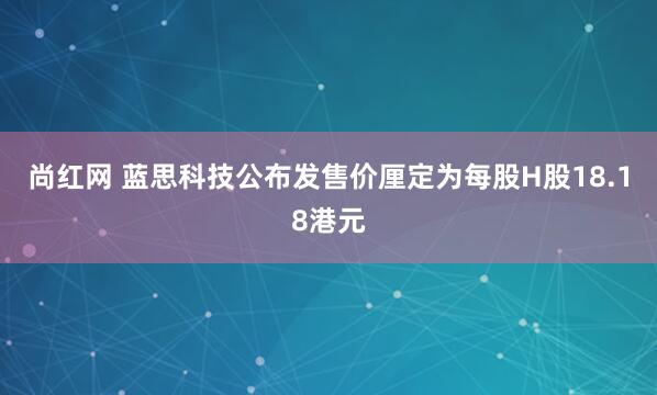 尚红网 蓝思科技公布发售价厘定为每股H股18.18港元