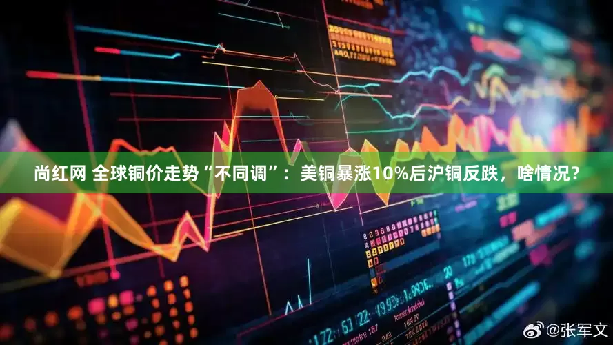 尚红网 全球铜价走势“不同调”：美铜暴涨10%后沪铜反跌，啥情况？