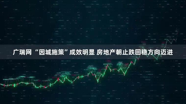 广瑞网 “因城施策”成效明显 房地产朝止跌回稳方向迈进