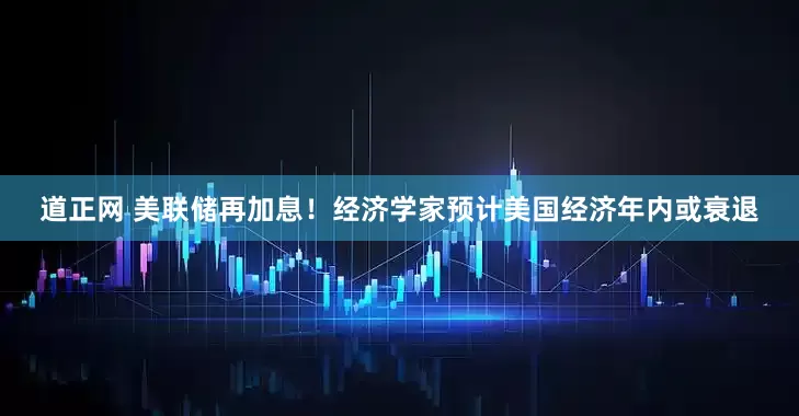 道正网 美联储再加息！经济学家预计美国经济年内或衰退