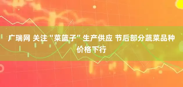 广瑞网 关注“菜篮子”生产供应 节后部分蔬菜品种价格下行