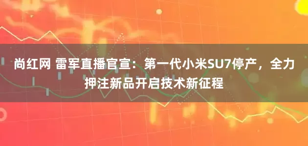尚红网 雷军直播官宣：第一代小米SU7停产，全力押注新品开启技术新征程