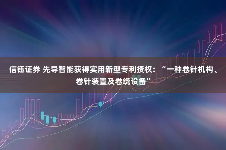 信钰证券 先导智能获得实用新型专利授权：“一种卷针机构、卷针装置及卷绕设备”