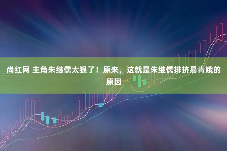 尚红网 主角朱继儒太狠了！原来，这就是朱继儒排挤易青娥的原因