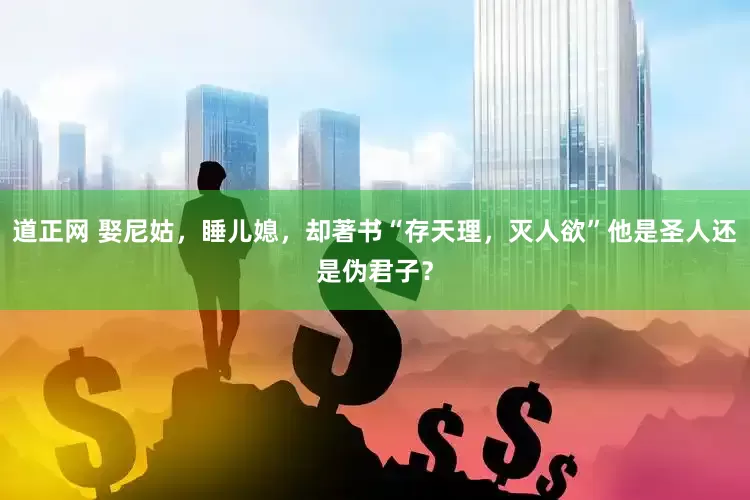 道正网 娶尼姑，睡儿媳，却著书“存天理，灭人欲”他是圣人还是伪君子？